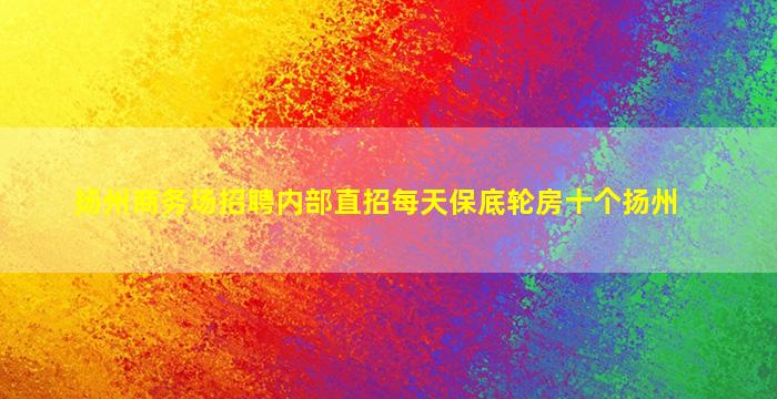 扬州商务场招聘内部直招每天保底轮房十个扬州